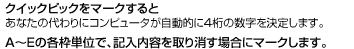 クイックピックをマークすると あなたの代わりにコンピュータが自動的に4桁の数字を決定します。 A〜Eの各枠単位で、記入内容を取り消す場合にマークします。
